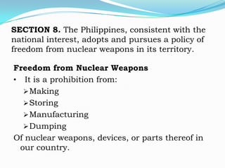 SECTION 8. The Philippines, consistent with the
national interest, adopts and pursues a policy of
freedom from nuclear weapons in its territory.

Freedom from Nuclear Weapons
• It is a prohibition from:
   Making
   Storing
   Manufacturing
   Dumping
Of nuclear weapons, devices, or parts thereof in
 our country.
 