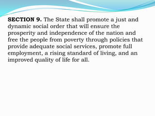 SECTION 9. The State shall promote a just and
dynamic social order that will ensure the
prosperity and independence of the nation and
free the people from poverty through policies that
provide adequate social services, promote full
employment, a rising standard of living, and an
improved quality of life for all.
 