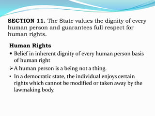 SECTION 11. The State values the dignity of every
human person and guarantees full respect for
human rights.

Human Rights
 Belief in inherent dignity of every human person basis
  of human right
 A human person is a being not a thing.
• In a democratic state, the individual enjoys certain
  rights which cannot be modified or taken away by the
  lawmaking body.
 