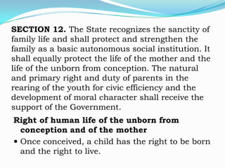 SECTION 12. The State recognizes the sanctity of
family life and shall protect and strengthen the
family as a basic autonomous social institution. It
shall equally protect the life of the mother and the
life of the unborn from conception. The natural
and primary right and duty of parents in the
rearing of the youth for civic efficiency and the
development of moral character shall receive the
support of the Government.
Right of human life of the unborn from
  conception and of the mother
 Once conceived, a child has the right to be born
  and the right to live.
 