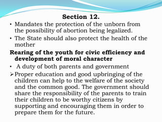 Section 12.
• Mandates the protection of the unborn from
  the possibility of abortion being legalized.
• The State should also protect the health of the
  mother
Rearing of the youth for civic efficiency and
  development of moral character
• A duty of both parents and government
 Proper education and good upbringing of the
  children can help to the welfare of the society
  and the common good. The government should
  share the responsibility of the parents to train
  their children to be worthy citizens by
  supporting and encouraging them in order to
  prepare them for the future.
 