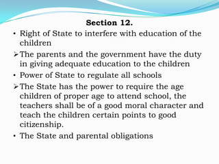 Section 12.
• Right of State to interfere with education of the
  children
 The parents and the government have the duty
  in giving adequate education to the children
• Power of State to regulate all schools
 The State has the power to require the age
  children of proper age to attend school, the
  teachers shall be of a good moral character and
  teach the children certain points to good
  citizenship.
• The State and parental obligations
 