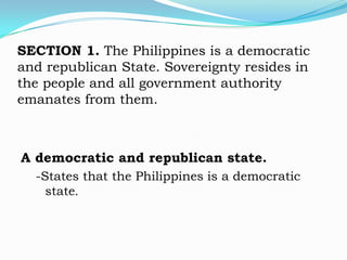 SECTION 1. The Philippines is a democratic
and republican State. Sovereignty resides in
the people and all government authority
emanates from them.



A democratic and republican state.
  -States that the Philippines is a democratic
    state.
 