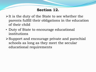 Section 12.
 It is the duty of the State to see whether the
  parents fulfill their obligations in the education
  of their child
• Duty of State to encourage educational
  institutions
 Support and encourage private and parochial
  schools as long as they meet the secular
  educational requirements
 