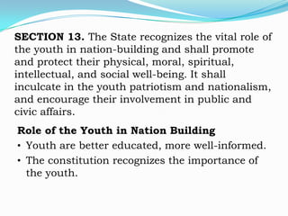 SECTION 13. The State recognizes the vital role of
the youth in nation-building and shall promote
and protect their physical, moral, spiritual,
intellectual, and social well-being. It shall
inculcate in the youth patriotism and nationalism,
and encourage their involvement in public and
civic affairs.
Role of the Youth in Nation Building
• Youth are better educated, more well-informed.
• The constitution recognizes the importance of
  the youth.
 