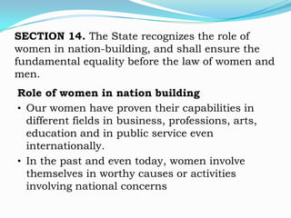 SECTION 14. The State recognizes the role of
women in nation-building, and shall ensure the
fundamental equality before the law of women and
men.
Role of women in nation building
• Our women have proven their capabilities in
  different fields in business, professions, arts,
  education and in public service even
  internationally.
• In the past and even today, women involve
  themselves in worthy causes or activities
  involving national concerns
 