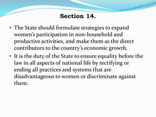 Section 14.
• The State should formulate strategies to expand
  women’s participation in non-household and
  productive activities, and make them as the direct
  contributors to the country’s economic growth.
• It is the duty of the State to ensure equality before the
  law in all aspects of national life by rectifying or
  ending all practices and systems that are
  disadvantageous to women or discriminate against
  them.
 