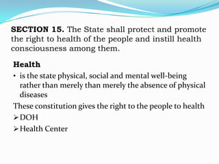 SECTION 15. The State shall protect and promote
the right to health of the people and instill health
consciousness among them.

Health
• is the state physical, social and mental well-being
  rather than merely than merely the absence of physical
  diseases
These constitution gives the right to the people to health
 DOH
 Health Center
 