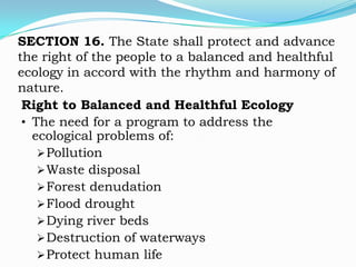 SECTION 16. The State shall protect and advance
the right of the people to a balanced and healthful
ecology in accord with the rhythm and harmony of
nature.
 Right to Balanced and Healthful Ecology
 • The need for a program to address the
   ecological problems of:
     Pollution
     Waste disposal
     Forest denudation
     Flood drought
     Dying river beds
     Destruction of waterways
     Protect human life
 