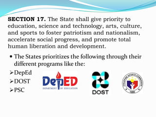 SECTION 17. The State shall give priority to
education, science and technology, arts, culture,
and sports to foster patriotism and nationalism,
accelerate social progress, and promote total
human liberation and development.
 The States prioritizes the following through their
  different programs like the:
DepEd
DOST
PSC
 