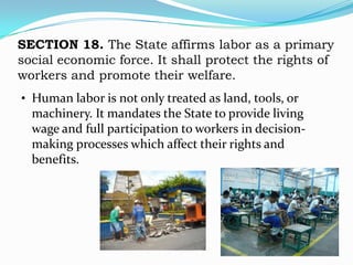 SECTION 18. The State affirms labor as a primary
social economic force. It shall protect the rights of
workers and promote their welfare.
• Human labor is not only treated as land, tools, or
  machinery. It mandates the State to provide living
  wage and full participation to workers in decision-
  making processes which affect their rights and
  benefits.
 