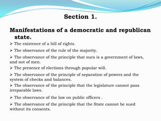 Section 1.

Manifestations of a democratic and republican
 state.
 The existence of a bill of rights.
 The observance of the rule of the majority.
 The observance of the principle that ours is a government of laws,
and not of men.
 The presence of elections through popular will.
 The observance of the principle of separation of powers and the
system of checks and balances.
 The observance of the principle that the legislature cannot pass
irreparable laws.
 The observance of the law on public officers .
 The observance of the principle that the State cannot be sued
without its consents.
 