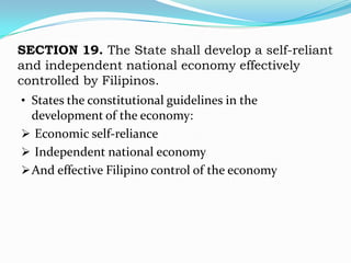 SECTION 19. The State shall develop a self-reliant
and independent national economy effectively
controlled by Filipinos.
• States the constitutional guidelines in the
  development of the economy:
 Economic self-reliance
 Independent national economy
 And effective Filipino control of the economy
 