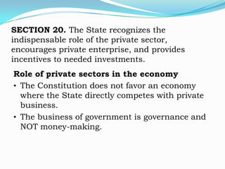 SECTION 20. The State recognizes the
indispensable role of the private sector,
encourages private enterprise, and provides
incentives to needed investments.
Role of private sectors in the economy
• The Constitution does not favor an economy
  where the State directly competes with private
  business.
• The business of government is governance and
  NOT money-making.
 