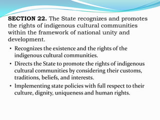 SECTION 22. The State recognizes and promotes
the rights of indigenous cultural communities
within the framework of national unity and
development.
• Recognizes the existence and the rights of the
  indigenous cultural communities.
• Directs the State to promote the rights of indigenous
  cultural communities by considering their customs,
  traditions, beliefs, and interests.
• Implementing state policies with full respect to their
  culture, dignity, uniqueness and human rights.
 