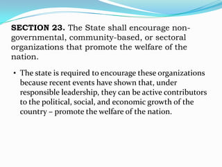 SECTION 23. The State shall encourage non-
governmental, community-based, or sectoral
organizations that promote the welfare of the
nation.

• The state is required to encourage these organizations
  because recent events have shown that, under
  responsible leadership, they can be active contributors
  to the political, social, and economic growth of the
  country – promote the welfare of the nation.
 