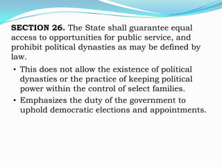 SECTION 26. The State shall guarantee equal
access to opportunities for public service, and
prohibit political dynasties as may be defined by
law.
• This does not allow the existence of political
  dynasties or the practice of keeping political
  power within the control of select families.
• Emphasizes the duty of the government to
  uphold democratic elections and appointments.
 