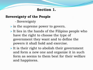 Section 1.
Sovereignty of the People
     - Sovereignty
   is the supreme power to govern.
   It lies in the hands of the Filipino people who
    have the right to choose the type of
    government they want and to define the
    powers it shall hold and exercise.
   It is their right to abolish their government
    and form a new one and organize it in such
    form as seems to them best for their welfare
    and happiness.
 