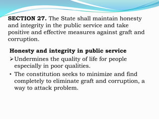 SECTION 27. The State shall maintain honesty
and integrity in the public service and take
positive and effective measures against graft and
corruption.

Honesty and integrity in public service
 Undermines the quality of life for people
  especially in poor qualities.
• The constitution seeks to minimize and find
  completely to eliminate graft and corruption, a
  way to attack problem.
 