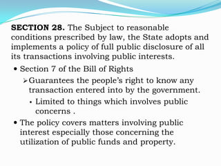 SECTION 28. The Subject to reasonable
conditions prescribed by law, the State adopts and
implements a policy of full public disclosure of all
its transactions involving public interests.
 Section 7 of the Bill of Rights
    Guarantees the people’s right to know any
    transaction entered into by the government.
      Limited to things which involves public
       concerns .
 The policy covers matters involving public
  interest especially those concerning the
  utilization of public funds and property.
 