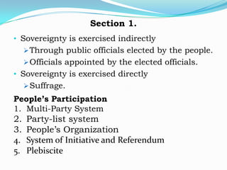 Section 1.
• Sovereignty is exercised indirectly
      Through public officials elected by the people.
      Officials appointed by the elected officials.
• Sovereignty is exercised directly
      Suffrage.
People’s Participation
1. Multi-Party System
2.   Party-list system
3.   People’s Organization
4.   System of Initiative and Referendum
5.   Plebiscite
 