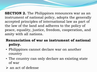 SECTION 2. The Philippines renounces war as an
instrument of national policy, adopts the generally
accepted principles of international law as part of
the law of the land and adheres to the policy of
peace, equality, justice, freedom, cooperation, and
amity with all nations.
Renunciation of war as instrument of national
  policy.
• Philippines cannot declare war on another
  country
• The country can only declare an existing state
  of war
 an act of defense
 