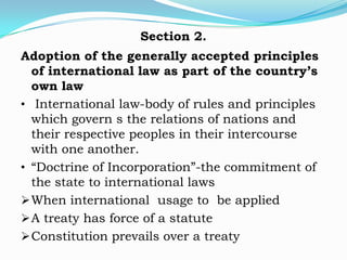 Section 2.
Adoption of the generally accepted principles
  of international law as part of the country’s
  own law
• International law-body of rules and principles
  which govern s the relations of nations and
  their respective peoples in their intercourse
  with one another.
• “Doctrine of Incorporation”-the commitment of
  the state to international laws
 When international usage to be applied
 A treaty has force of a statute
 Constitution prevails over a treaty
 