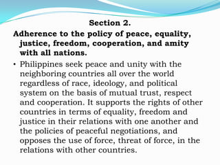 Section 2.
Adherence to the policy of peace, equality,
  justice, freedom, cooperation, and amity
  with all nations.
• Philippines seek peace and unity with the
  neighboring countries all over the world
  regardless of race, ideology, and political
  system on the basis of mutual trust, respect
  and cooperation. It supports the rights of other
  countries in terms of equality, freedom and
  justice in their relations with one another and
  the policies of peaceful negotiations, and
  opposes the use of force, threat of force, in the
  relations with other countries.
 