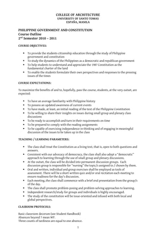 COLLEGE OF ARCHITECTURE
UNIVERSITY OF SANTO TOMAS
ESPAÑA, MANILA

PHILIPPINE GOVERNMENT AND CONSTITUTION
Course Outline
2nd Semester 2010 – 2011
COURSE OBJECTIVES:





To provide the students citizenship education through the study of Philippine
government and constitution
To study the dynamics of the Philippines as a democratic and republican government
To help students to understand and appreciate the 1987 Constitution as the
fundamental charter of the land
To enable the students formulate their own perspectives and responses to the pressing
issues of the times

COURSE EXPECTATIONS:
To maximize the benefits of and to, hopefully, pass the course, students, at the very outset, are
expected:








To have an average familiarity with Philippine history
To possess an updated awareness of current events
To have made, at least, an initial reading of the text of the Philippine Constitution
To be willing to share their insights on issues during small group and plenary class
discussions
To be ready to accomplish and turn in their requirements on time
To be prepared to comply with the reading assignments
To be capable of exercising independence in thinking and of engaging in meaningful
discussion of the issues to be taken up in the class

TEACHING / LEARNING PARAMETERS:










The class shall treat the Constitution as a living text, that is, open to both questions and
answers.
Consistent with our advocacy of democracy, the class shall also adopt a “democratic”
approach to learning through the use of small group and plenary discussions.
At the outset, the class will be divided into permanent discussion groups. Each
discussion group is responsible for “nursing” the topic/s assigned to / chosen by them.
Oral and written, individual and group exercises shall be employed as tools of
assessment. There will be a short written quiz and/or oral recitation each meeting to
ensure readiness for the day’s discussion.
Each meeting, the class shall commence with a brief oral presentation from the group/s
of the day.
The class shall promote problem-posing and problem-solving approaches to learning.
Independent research/study for groups and individuals is highly encouraged.
The study of the constitution will be issue-oriented and infused with both local and
global perspectives.

CLASROOM PROTOCOLS:
Basic classroom decorum (see Student Handbook)
Absences beyond 7 mean WP.
Three counts of tardiness are equal to one absence.
1

 