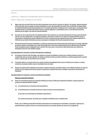 Sistema de Contabilidade para o Sector Empresarial em Moçambique


TÍTULO I


CAPÍTULO 1.4 – NORMAS DE CONTABILIDADE E DE RELATO FINANCEIRO

NCRF 12 – Impostos sobre o rendimento correntes e diferidos



9.     Alguns itens têm uma base fiscal mas não estão reconhecidos como activos ou passivos no balanço. Por exemplo, algumas despesas
       são reconhecidas como um gasto no período contabilístico em que são suportadas mas podem não ser dedutíveis na determinação
       do resultado tributável desse período (podendo sê-lo em períodos posteriores). A diferença entre a quantia que as autoridades fiscais
       permitem deduzir nos períodos futuros (base fiscal) e a quantia registada na contabilidade de zero, é uma diferença temporária
       dedutível que dá origem a um activo por impostos diferidos.

10.    Nos casos em que a base fiscal não é de imediato evidente, deve considerar-se o princípio fundamental na base do qual esta Norma
       assenta: que uma entidade deve, com algumas excepções, reconhecer um passivo ou um activo por impostos diferidos quando a
       recuperação ou liquidação da quantia registada de um activo ou passivo provoque pagamentos futuros de impostos superiores ou
       inferiores aos que seriam efectuados caso essa recuperação ou liquidação não tivesse consequências fiscais.

11.    Nas demonstrações financeiras consolidadas, as diferenças temporárias são determinadas pela comparação das quantias registadas
       de activos e passivos consolidados com a base fiscal apropriada. A base fiscal é determinada tendo por referência uma declaração
       fiscal consolidada quando a legislação fiscal o permita. Nos outros casos, a base fiscal é determinada tendo por referência as
       declarações fiscais de cada entidade do grupo.

RECONHECIMENTO DE PASSIVOS E ACTIVOS POR IMPOSTOS CORRENTES
12.    Os impostos correntes ainda não pagos, quer relativos ao período contabilístico corrente quer a períodos anteriores, devem ser
       reconhecidos como um passivo. Quando, em relação ao período corrente ou períodos anteriores, a quantia já paga exceder a quantia
       devida, o excesso deve ser reconhecido como um activo.

13.    O benefício relativo a um prejuízo fiscal que, quando permitido pela legislação fiscal, pode ser utilizado para recuperar o imposto
       corrente de um período anterior, deve ser reconhecido como um activo.

14.    Quando um prejuízo fiscal é utilizado para recuperar o imposto corrente de um período anterior, uma entidade reconhece um activo no
       período em que o prejuízo fiscal ocorreu porque é provável que o benefício fluirá para a entidade e que pode ser mensurado com
       fiabilidade.

RECONHECIMENTO DE PASSIVOS E ACTIVOS POR IMPOSTOS DIFERIDOS
                              tributáveis
       Diferenças temporárias tributáveis
15.    Devem ser reconhecidos passivos por impostos diferidos para todas as diferenças temporárias tributáveis, excepto quando tais
       passivos por impostos diferidos resultem:

       (a)   do reconhecimento no momento inicial de goodwill; ou

       (b)   do reconhecimento no momento inicial de um activo ou passivo numa transacção que:

             (i) não seja uma concentração de actividades empresariais; e


             (ii) na data da transacção, não afecte quer o resultado contabilístico quer o resultado fiscal.


       Porém, para as diferenças temporárias tributáveis relacionadas com investimentos em subsidiárias, associadas e interesses em
       empreendimentos conjuntos, devem ser reconhecidos passivos por impostos diferidos de acordo com o parágrafo 28.




                                                                                                                                             96
 