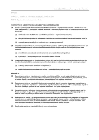 Sistema de Contabilidade para o Sector Empresarial em Moçambique


TÍTULO I


CAPÍTULO 1.4 – NORMAS DE CONTABILIDADE E DE RELATO FINANCEIRO

NCRF 12 – Impostos sobre o rendimento correntes e diferidos



INVESTIMENTOS EM SUBSIDIÁRIAS, ASSOCIADAS, E EMPREENDIMENTOS CONJUNTOS
27.    Quando a quantia registada dos investimentos em subsidiárias, associadas e empreendimentos conjuntos é diferente da sua base
       fiscal (que geralmente é o custo) surgem diferenças temporárias. Estas diferenças podem ocorrer em diferentes circunstâncias como,
       por exemplo:

       (a)   existência de lucros não distribuídos nas subsidiárias, associadas e empreendimentos conjuntos;

       (b)   variações nas taxas de câmbio nos casos em que a casa mãe e as suas subsidiárias estão localizadas em diferentes países; e

       (c)   redução da quantia registada de um investimento para a sua quantia recuperável.

28.    Uma entidade deve reconhecer um passivo por impostos diferidos para todas as diferenças temporárias tributáveis relacionadas com
       investimentos em subsidiárias, associadas e empreendimentos conjuntos excepto quando as duas condições seguintes forem
       satisfeitas:

       (a)   o investidor tem a capacidade de controlar o momento da reversão da diferença temporária; e

       (b)   é provável que a diferença temporária não será revertida no futuro previsível.

29.    Uma entidade deve reconhecer um activo por impostos diferidos para todas as diferenças temporárias dedutíveis relacionadas com
       investimentos em subsidiárias, associadas e empreendimentos conjuntos na medida em que, e somente quando, é provável que:

       (a)   a diferença temporária será revertida no futuro previsível; e

       (b)   estarão disponíveis lucros tributáveis contra os quais a diferença temporária pode ser utilizada.

MENSURAÇÃO
30.    Os passivos e os activos por impostos correntes, relativos ao período contabilístico corrente ou a períodos anteriores, devem ser
       mensurados pela quantia que se espera venha a ser liquidada às, ou recuperada das, autoridades fiscais, respectivamente, usando
       as taxas de imposto (e as respectivas leis fiscais) que estejam em vigor no final do período contabilístico.

31.    Os passivos e os activos por impostos diferidos devem ser mensurados às taxas de imposto que se espera que sejam aplicadas no
       período em que o passivo é liquidado ou o activo realizado, respectivamente, tomando por base as taxas de imposto (e as respectivas
       leis fiscais) que estejam aprovadas, no final do período contabilístico, para vigorar naquele período.

32.    Os impostos correntes e os impostos diferidos, passivos ou activos, devem ser mensurados usando as taxas de imposto (e as leis
       fiscais) que estejam em vigor. Porém, quando forem anunciadas pelo governo taxas de imposto (e leis fiscais) para vigorarem no
       futuro, os activos e os passivos por impostos devem ser mensurados usando a taxa (e as leis) anunciadas.

33.    A mensuração dos passivos e dos activos por impostos diferidos deve reflectir as consequências fiscais que derivam da forma como a
       entidade espera, na data do balanço, liquidar ou recuperar a quantia registada dos seus passivos e activos. Assim, uma entidade
       mensura os passivos e os activos por impostos diferidos usando a taxa de imposto e a base fiscal que sejam consistentes com a
       forma esperada de liquidação ou recuperação da quantia dos correspondentes passivos ou activos.

34.    Os activos e os passivos por impostos diferidos não devem ser descontados.




                                                                                                                                          100
 