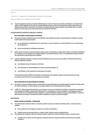 Sistema de Contabilidade para o Sector Empresarial em Moçambique


TÍTULO I


CAPÍTULO 1.4 – NORMAS DE CONTABILIDADE E DE RELATO FINANCEIRO

NCRF 12 – Impostos sobre o rendimento correntes e diferidos



35.    A quantia registada dos activos por impostos diferidos deve ser revista no final de cada período contabilístico. Uma entidade deve
       reduzir a quantia registada de um activo por impostos diferidos sempre que deixe de ser provável que estejam disponíveis lucros
       tributáveis que permitam o benefício do uso parcial ou total desse activo por impostos diferidos. Essa redução deve ser revertida
       desde que se torne provável que estão disponíveis lucros tributáveis suficientes.

RECONHECIMENTO DE IMPOSTOS CORRENTES E DIFERIDOS

       Itens reconhecidos na demonstração dos resultados
36.    Os impostos correntes e diferidos devem ser reconhecidos como rendimento ou gasto na demonstração dos resultados do período
       excepto quando tais impostos resultem:

       (a)   de uma transacção ou acontecimento que é reconhecida, no mesmo período ou em período diferente, fora da demonstração
             dos resultados; ou

       (b)   de uma concentração de actividades empresariais.

37.    Muitos passivos e activos por impostos diferidos surgem quando os rendimentos ou gastos estão incluídos no resultado contabilístico
       de um período, mas são incluídos nos resultados tributáveis num período diferente e, assim, os correspondentes impostos diferidos
       são reconhecidos na demonstração dos resultados.

38.    A quantia registada de passivos e activos por impostos diferidos pode variar mesmo que não altere a correspondente quantia da
       diferença temporária. Exemplos:

       (a)   uma alteração da taxa de imposto ou da lei fiscal;

       (b)   uma reavaliação da recuperabilidade de um activo por impostos diferidos; ou

       (c)   uma alteração na forma esperada da recuperação de um activo.

       O correspondente imposto diferido é reconhecido na demonstração dos resultados excepto se estiver relacionado com itens
       reconhecidos anteriormente fora da demonstração dos resultados.


       Itens reconhecidos fora da demonstração dos resultados
39.    Os impostos correntes e diferidos devem ser reconhecidos fora da demonstração dos resultados quando o imposto for relativo a itens
       que estão reconhecidos, no mesmo período ou em período diferente, fora da demonstração dos resultados.

40.    A NCRF 13 – Activos tangíveis não especifica as circunstâncias em que uma entidade deve transferir de excedentes de revalorização
       para resultados transitados a quantia igual à diferença entre a amortização de um activo reavaliado e a amortização baseada no
       custo do activo. Se uma entidade fizer esta transferência, a quantia transferida é líquida da qualquer imposto diferido e o mesmo se
       deve considerar em relação a transferências similares resultantes da venda de um activo fixo tangível.

APRESENTAÇÃO

       Activos e passivos por impostos – Compensação
41.    Uma entidade deve compensar activos por impostos correntes e passivos por impostos correntes quando, e somente quando, a
       entidade:

       (a)   tem um direito com força legal para compensar as quantias reconhecidas; e

       (b) pretende ou fazê-lo numa base líquida, ou realizar o activo e liquidar o passivo simultaneamente.
42.    Uma entidade deve compensar activos por impostos diferidos e passivos por impostos diferidos quando, e somente quando:

       (a)   a entidade tem um direito com força legal para compensar activos por impostos correntes contra passivos por impostos
             correntes; e




                                                                                                                                            101
 