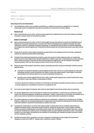 Sistema de Contabilidade para o Sector Empresarial em Moçambique


TÍTULO I


CAPÍTULO 1.4 – NORMAS DE CONTABILIDADE E DE RELATO FINANCEIRO

NCRF 13 – Activos tangíveis



MENSURAÇÃO APÓS O RECONHECIMENTO
21.    Uma entidade deve escolher como sua política contabilística ou o modelo de custo previsto no parágrafo 22 ou o modelo de
       revalorização previsto no parágrafo 23 e deve aplicar essa política a uma classe inteira de activos tangíveis.

       Modelo de custo
22.    Após o reconhecimento como um activo, um bem do activo tangível deve ser registado pelo seu custo menos qualquer amortização
       acumulada e quaisquer perdas por imparidade acumuladas.

       Modelo de revalorização
23.    Após o reconhecimento como um activo, um bem do activo tangível cujo justo valor possa ser mensurado com fiabilidade deve ser
       registado por uma quantia revalorizada que é o seu justo valor à data da revalorização menos qualquer amortização acumulada
       subsequente e perdas por imparidade acumuladas subsequentes. As revalorizações devem ser feitas com suficiente regularidade
       para assegurar que a quantia registada não é materialmente diferente daquela que seria determinada usando o justo valor à data do
       balanço.

24.    O justo valor de um bem do activo tangível é geralmente apurado através de uma avaliação com base no mercado e é geralmente
       realizada por avaliadores profissionalmente qualificados.

25.    A frequência das revalorizações depende das variações no justo valor dos bens do activo tangível que estão a ser revalorizados.
       Quando os bens do activo tangível sofrem alterações significativas e voláteis no justo valor, a revalorização deve ser feita anualmente.
       Porém, quando as variações no justo valor dos bens do activo tangível são insignificantes, não são necessárias revalorizações
       frequentes podendo, neste caso, fazer-se apenas de três em três ou de cinco em cinco anos.

26.    Quando um bem do activo tangível é revalorizado, qualquer amortização acumulada na data da revalorização é tratada de uma das
       seguintes formas:

       (a)   recalculada na proporção da alteração na quantia registada bruta do activo a fim de que a quantia registada do activo após a
             revalorização seja igual à quantia revalorizada. Este método é muitas vezes utilizado quando o activo tangível é revalorizado
             pela aplicação de um índice que determina o seu custo de substituição amortizado; ou

       (b)   eliminada contra a quantia registada bruta do activo, sendo a quantia líquida reexpressa para a quantia revalorizada do activo.
             Este método é muitas vezes utilizado na revalorização de edifícios.

        A quantia do ajustamento resultante do recálculo ou da eliminação da amortização acumulada faz parte do aumento ou da redução
        na quantia registada que é contabilizado de acordo com os parágrafos 28 e 29.


27.    Se um bem do activo tangível é revalorizado, toda a classe do activo tangível à qual esse bem pertence deve ser revalorizada.

28.    Se a quantia registada de um activo é aumentada em resultado de uma revalorização, o aumento deve ser reconhecido no capital
       próprio numa componente designada “excedentes de revalorização”. Contudo, o aumento deve ser reconhecido nos resultados até ao
       ponto em que reverta um decréscimo de revalorização do mesmo activo anteriormente reconhecido nos resultados.

29.    Se a quantia registada de um activo é reduzida em resultado de uma revalorização, a redução deve ser reconhecida nos resultados.
       Contudo, a redução deve ser reconhecida directamente no capital próprio como excedente de revalorização até ao limite de qualquer
       saldo credor existente no excedente de revalorização com respeito a esse activo.

30.    O excedente de revalorização de um bem do activo tangível incluído no capital próprio pode ser transferido directamente para
       resultados transitados quando o activo deixar de estar reconhecido, situação que ocorre quando o activo é abatido ou alienado.
       Contudo, uma parte do excedente pode ser transferida quando o activo está a ser utilizado por uma entidade. Neste caso, a quantia
       do excedente transferida será a diferença entre a amortização baseada na quantia registada revalorizada do activo e a amortização
       baseada no seu custo original. As transferências dos excedentes de revalorização para resultados transitados não devem ser feitas
       por via de resultados do período.

31.    Os efeitos de impostos sobre o rendimento, se os houver, resultantes da revalorização do activo tangível são reconhecidos e
       divulgados de acordo com a NCRF 12 - Impostos sobre o rendimento correntes e diferidos.




                                                                                                                                            108
 
