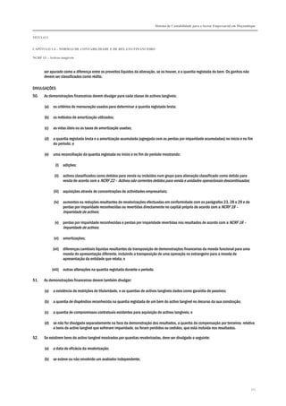 Sistema de Contabilidade para o Sector Empresarial em Moçambique


TÍTULO I


CAPÍTULO 1.4 – NORMAS DE CONTABILIDADE E DE RELATO FINANCEIRO

NCRF 13 – Activos tangíveis



       ser apurado como a diferença entre os proveitos líquidos da alienação, se os houver, e a quantia registada do bem. Os ganhos não
       devem ser classificados como rédito.

DIVULGAÇÕES
50.    As demonstrações financeiras devem divulgar para cada classe de activos tangíveis:

       (a)   os critérios de mensuração usados para determinar a quantia registada bruta;

       (b)   os métodos de amortização utilizados;

       (c)   as vidas úteis ou as taxas de amortização usadas;

       (d)   a quantia registada bruta e a amortização acumulada (agregada com as perdas por imparidade acumuladas) no início e no fim
             do período; e

       (e)   uma reconciliação da quantia registada no início e no fim do período mostrando:

               (i) adições;

              (ii) activos classificados como detidos para venda ou incluídos num grupo para alienação classificado como detido para
                   venda de acordo com a NCRF 22 – Activos não correntes detidos para venda e unidades operacionais descontinuadas;

             (iii) aquisições através de concentrações de actividades empresariais;

              (iv) aumentos ou reduções resultantes de revalorizações efectuadas em conformidade com os parágrafos 23, 28 e 29 e de
                   perdas por imparidade reconhecidas ou revertidas directamente no capital próprio de acordo com a NCRF 18 –
                   Imparidade de activos;

              (v) perdas por imparidade reconhecidas e perdas por imparidade revertidas nos resultados de acordo com a NCRF 18 –
                  Imparidade de activos;

              (vi) amortizações;

             (vii) diferenças cambiais líquidas resultantes da transposição de demonstrações financeiras da moeda funcional para uma
                   moeda de apresentação diferente, incluindo a transposição de uma operação no estrangeiro para a moeda de
                   apresentação da entidade que relata; e

             (viii) outras alterações na quantia registada durante o período.

51.    As demonstrações financeiras devem também divulgar:

       (a)   a existência de restrições de titularidade, e as quantias de activos tangíveis dados como garantia de passivos;

       (b)   a quantia de dispêndios reconhecida na quantia registada de um bem do activo tangível no decurso da sua construção;

       (c)   a quantia de compromissos contratuais existentes para aquisição de activos tangíveis; e

       (d)   se não for divulgada separadamente na face da demonstração dos resultados, a quantia da compensação por terceiros relativa
             a bens do activo tangível que sofreram imparidade, ou foram perdidos ou cedidos, que está incluída nos resultados.

52.    Se existirem bens do activo tangível mostrados por quantias revalorizadas, deve ser divulgado o seguinte:

       (a)   a data de eficácia da revalorização;

       (b)   se esteve ou não envolvido um avaliador independente;




                                                                                                                                             111
 