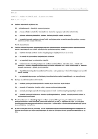 Sistema de Contabilidade para o Sector Empresarial em Moçambique


TÍTULO I


CAPÍTULO 1.4 – NORMAS DE CONTABILIDADE E DE RELATO FINANCEIRO

NCRF 14 – Activos intangíveis



39.    Exemplos de actividades de pesquisa são:

       (a)    actividades visando a obtenção de novos conhecimentos;

       (b)    a procura, avaliação e selecção final de aplicações das descobertas de pesquisa ou de outros conhecimentos;

       (c)    a procura de alternativas para materiais, aparelhos, produtos, processos, sistemas ou serviços; e

       (d)    a formulação, concepção, avaliação e selecção final de possíveis alternativas de materiais, aparelhos, produtos, processos,
             sistemas ou serviços novos ou melhorados.

       Fase de desenvolvimento
40.    Um activo intangível resultante de desenvolvimento (ou da fase de desenvolvimento de um projecto interno) deve ser reconhecido
       quando, e apenas quando, uma entidade puder demonstrar cumulativamente o que se segue:

       (a)    a viabilidade técnica da conclusão do activo intangível para que esteja disponível para uso ou venda.

       (b)    a sua intenção de concluir o activo intangível e usá-lo ou vendê-lo.

       (c)    a sua capacidade de usar ou vender o activo intangível.

       (d)    a forma como o activo intangível gerará prováveis benefícios económicos futuros. Entre outras coisas, a entidade pode
             demonstrar a existência de um mercado para a produção do activo intangível ou para o próprio activo intangível ou, se for para
             ser usado internamente, a utilidade do activo intangível.

       (e)    a disponibilidade de adequados recursos técnicos, financeiros e outros para concluir o desenvolvimento e para usar ou vender
             o activo intangível.

       (f)    a sua capacidade para mensurar com fiabilidade o dispêndio atribuível ao activo intangível durante o seu desenvolvimento.

41.    Exemplos das actividades de desenvolvimento são:

       (a)    a concepção, construção e teste de protótipos e modelos de pré-produção ou de pré-utilização;

       (b)    a concepção de ferramentas, utensílios, moldes e suportes envolvendo nova tecnologia;

       (c)    a concepção, construção e operação de instalações piloto sem escala económica exequível para produção comercial; e

       (d)    a concepção, construção e teste de uma alternativa escolhida para materiais, aparelhos, produtos, processos, sistemas ou
             serviços novos ou melhorados.

42.    Para demonstrar como um activo intangível gerará benefícios económicos futuros prováveis, uma entidade avalia os futuros
       benefícios económicos a serem recebidos do activo usando os princípios da NCRF 18 - Imparidade de activos. Se o activo gerar
       benefícios económicos apenas em combinação com outros activos, a entidade aplica o conceito de unidades geradoras de caixa tal
       como definido nessa mesma Norma.

43.    As marcas, cabeçalhos, títulos de publicações, listas de clientes e itens substancialmente semelhantes gerados internamente não
       devem ser reconhecidos como activos intangíveis, porque não podem ser distinguidos do custo de desenvolver a actividade no seu
       todo.




                                                                                                                                            120
 