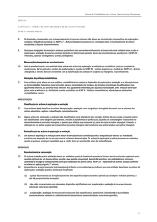 Sistema de Contabilidade para o Sector Empresarial em Moçambique


TÍTULO I


CAPÍTULO 1.4 – NORMAS DE CONTABILIDADE E DE RELATO FINANCEIRO

NCRF 15 – Recursos minerais



8.     Os dispêndios relacionados com o desenvolvimento de recursos minerais não devem ser reconhecidos como activos de exploração e
       avaliação. O Quadro Conceptual e a NCRF 14 – Activos intangíveis proporcionam orientação sobre o reconhecimento de activos
       resultantes da fase de desenvolvimento.

9.     Quaisquer obrigações de remoção e restauro que tenham sido assumidas relativamente às áreas onde uma entidade levou a cabo a
       exploração e avaliação de recursos minerais durante um determinado período, devem ser reconhecidas de acordo com a NCRF 24 –
       Provisões, passivos contingentes e activos contingentes.

      Mensuração subsequente ao reconhecimento
10.    Após o reconhecimento, uma entidade deve aplicar aos activos de exploração e avaliação ou o modelo de custo ou o modelo de
       revalorização. Se for aplicado o modelo de revalorização (o modelo da NCRF 13 – Activos tangíveis ou o modelo da NCRF 14 – Activos
       intangíveis), o mesmo deve ser consistente com a classificação dos activos em tangíveis ou intangíveis, respectivamente.

                    políticas
      Alterações de políticas contabilísticas
11.    Uma entidade pode alterar as suas políticas contabilísticas em relação a dispêndios de exploração e avaliação se a alteração tornar
       as demonstrações financeiras mais relevantes para as necessidades de tomadas de decisões económicas dos utilizadores mas
       igualmente credíveis, ou as tornar mais credíveis mas igualmente relevantes para aquelas necessidades. Uma entidade deve fazer
       juízos sobre a relevância e a fiabilidade usando os critérios da NCRF 4 – Políticas contabilísticas, alterações nas estimativas
       contabilísticas e erros.

APRESENTAÇÃO

      Classificação de activos de exploração e avaliação
12.    Uma entidade deve classificar os activos de exploração e avaliação como tangíveis ou intangíveis de acordo com a natureza dos
       activos adquiridos e aplicar a classificação consistentemente.

13.    Alguns activos de exploração e avaliação são classificados como intangíveis (por exemplo, direitos de concessão), enquanto outros
       são classificados como tangíveis (por exemplo, veículos e plataformas de perfuração). Quando um activo tangível é consumido no
       desenvolvimento de um activo intangível, a quantia que reflecte esse consumo faz parte do custo do activo intangível. Contudo, a
       utilização de um activo tangível para desenvolver um activo intangível não transforma esse activo tangível num activo intangível.

      Reclassificação de activos de exploração e avaliação
14.    Um activo de exploração e avaliação deve deixar de ser classificado como tal quando a exequibilidade técnica e a viabilidade
       económica de extracção de um recurso mineral estiverem demonstradas. Os activos de exploração e avaliação devem ser avaliados
       quanto a qualquer perda por imparidade que, a existir, deve ser reconhecida antes da reclassificação.

IMPARIDADE

      Reconhecimento e mensuração
15.    Os activos de exploração e avaliação devem ser avaliados quanto à imparidade quando os factos e as circunstâncias sugerirem que a
       quantia registada de um desses activos excede a sua quantia recuperável. Quando tal acontece, uma entidade deve mensurar,
       apresentar e divulgar a correspondente perda por imparidade de acordo com a NCRF 18 – Imparidade de activos, excepto conforme
       estabelecido pelo parágrafo 17 adiante.
16.    Apresentam-se a seguir exemplos (não exaustivos) de factos e circunstâncias que indicam que uma entidade deve testar os activos de
       exploração e avaliação quanto a perdas por imparidade:

       (a)    o prazo de concessão ou de exploração numa área específica expirou durante o período (ou vai expirar no futuro próximo), e
             não há perspectivas de renovação;

       (b)    não estão orçamentados nem planeados dispêndios significativos com a exploração e avaliação de recursos minerais
             adicionais numa área específica;

       (c)    a exploração e avaliação de recursos minerais numa área específica não conduziram à descoberta de quantidades
             economicamente rentáveis e a entidade decidiu descontinuar essas actividades numa área específica;




                                                                                                                                           129
 