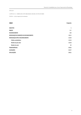 Sistema de Contabilidade para o Sector Empresarial em Moçambique


TÍTULO I


CAPÍTULO 1.4 – NORMAS DE CONTABILIDADE E DE RELATO FINANCEIRO

NCRF 16 – Activos tangíveis de investimento




ÍNDICE                                                                                                        Parágrafos


OBJECTIVO                                                                                                               1

ÂMBITO                                                                                                                2-7

RECONHECIMENTO                                                                                                        8-9

MENSURAÇÃO NO MOMENTO DO RECONHECIMENTO                                                                            10-11
MENSURAÇÃO APÓS O RECONHECIMENTO                                                                                   12-19

    Política contabilística                                                                                        12-14
    Modelo do justo valor                                                                                          15-18

    Modelo do custo                                                                                                   19
TRANSFERÊNCIAS                                                                                                     20-24

ALIENAÇÕES                                                                                                         25-27
DIVULGAÇÕES                                                                                                        28-31




                                                                                                                         131
 