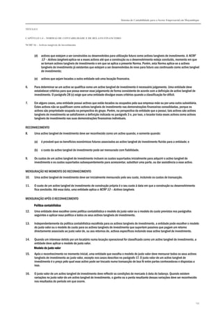 Sistema de Contabilidade para o Sector Empresarial em Moçambique


TÍTULO I


CAPÍTULO 1.4 – NORMAS DE CONTABILIDADE E DE RELATO FINANCEIRO

NCRF 16 – Activos tangíveis de investimento



       (d)   activos que estejam a ser construídos ou desenvolvidos para utilização futura como activos tangíveis de investimento. A NCRF
             13 – Activos tangíveis aplica-se a esses activos até que a construção ou o desenvolvimento esteja concluído, momento em que
             se tornam activos tangíveis de investimento e em que se aplica a presente Norma. Porém, esta Norma aplica-se a activos
             tangíveis de investimento já existentes que estejam a ser desenvolvidas de novo para futuro uso continuado como activo tangível
             de investimento;

       (e)   activos que sejam locados a outra entidade sob uma locação financeira.

6.     Para determinar se um activo se qualifica como um activo tangível de investimento é necessário julgamento. Uma entidade deve
       estabelecer critérios para que possa exercer esse julgamento de forma consistente de acordo com a definição de activo tangível de
       investimento. O parágrafo 28 (c) exige que uma entidade divulgue esses critérios quando a classificação for difícil.

7.     Em alguns casos, uma entidade possui activos que estão locados ou ocupados pela sua empresa-mãe ou por uma outra subsidiária.
       Estes activos não se qualificam como activos tangíveis de investimento nas demonstrações financeiras consolidadas, porque os
       activos são propriedade ocupada na perspectiva do grupo. Porém, na perspectiva da entidade que a possui, tais activos são activos
       tangíveis de investimento se satisfizerem a definição indicada no parágrafo 3 e, por isso, o locador trata esses activos como activos
       tangíveis de investimento nas suas demonstrações financeiras individuais.

RECONHECIMENTO
8.     Uma activo tangível de investimento deve ser reconhecido como um activo quando, e somente quando:

       (a)   é provável que os benefícios económicos futuros associados ao activo tangível de investimento fluirão para a entidade; e

       (b)   o custo da activo tangível de investimento pode ser mensurado com fiabilidade.

9.     Os custos de um activo tangível de investimento incluem os custos suportados inicialmente para adquirir o activo tangível de
       investimento e os custos suportados subsequentemente para acrescentar, substituir uma parte, ou dar assistência a esse activo.

MENSURAÇÃO NO MOMENTO DO RECONHECIMENTO
10.    Uma activo tangível de investimento deve ser inicialmente mensurado pelo seu custo, incluindo os custos de transacção.

11.    O custo de um activo tangível de investimento de construção própria é o seu custo à data em que a construção ou desenvolvimento
       fica concluído. Até essa data, uma entidade aplica a NCRF 13 – Activos tangíveis.

MENSURAÇÃO APÓS O RECONHECIMENTO

       Política contabilística
12.    Uma entidade deve escolher como política contabilística o modelo do justo valor ou o modelo do custo previstos nos parágrafos
       seguintes e aplicar essa política a todos os seus activos tangíveis de investimento.

13.    Independentemente da política contabilística escolhida para os activos tangíveis de investimento, a entidade pode escolher o modelo
       do justo valor ou o modelo do custo para os activos tangíveis de investimento que suportem passivos que pagam um retorno
       directamente associado ao justo valor de, ou aos retornos de, activos específicos incluindo esse activo tangível de investimento.

14.    Quando um interesse detido por um locatário numa locação operacional for classificado como um activo tangível de investimento, a
       entidade deve aplicar o modelo do justo valor.
       Modelo do justo valor
15.    Após o reconhecimento no momento inicial, uma entidade que escolha o modelo do justo valor deve mensurar todos os seus activos
       tangíveis de investimento ao justo valor, excepto nos casos descritos no parágrafo 17. O justo valor de um activo tangível de
       investimento é o preço pelo qual esse activo pode ser trocado numa transacção de boa fé entre partes conhecedoras e dispostas a
       isso.

16.    O justo valor de um activo tangível de investimento deve reflectir as condições de mercado à data do balanço. Quando existem
       variações no justo valor de um activo tangível de investimento, o ganho ou a perda resultante dessas variações deve ser reconhecido
       nos resultados do período em que ocorre.




                                                                                                                                           133
 