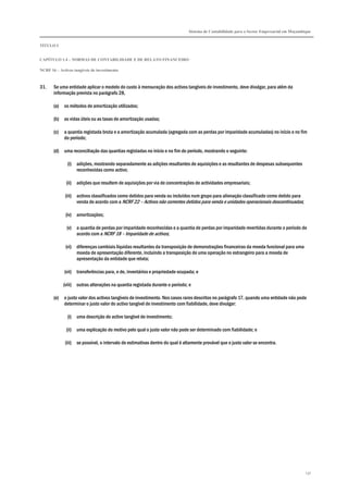 Sistema de Contabilidade para o Sector Empresarial em Moçambique


TÍTULO I


CAPÍTULO 1.4 – NORMAS DE CONTABILIDADE E DE RELATO FINANCEIRO

NCRF 16 – Activos tangíveis de investimento



31.    Se uma entidade aplicar o modelo do custo à mensuração dos activos tangíveis de investimento, deve divulgar, para além da
       informação prevista no parágrafo 28,

       (a)   os métodos de amortização utilizados;

       (b)   as vidas úteis ou as taxas de amortização usadas;

       (c)   a quantia registada bruta e a amortização acumulada (agregada com as perdas por imparidade acumuladas) no início e no fim
             do período;

       (d)   uma reconciliação das quantias registadas no início e no fim do período, mostrando o seguinte:

               (i) adições, mostrando separadamente as adições resultantes de aquisições e as resultantes de despesas subsequentes
                   reconhecidas como activo;

              (ii) adições que resultem de aquisições por via de concentrações de actividades empresariais;

             (iii) activos classificados como detidos para venda ou incluídos num grupo para alienação classificado como detido para
                   venda de acordo com a NCRF 22 – Activos não correntes detidos para venda e unidades operacionais descontinuadas;

              (iv) amortizações;

              (v) a quantia de perdas por imparidade reconhecidas e a quantia de perdas por imparidade revertidas durante o período de
                  acordo com a NCRF 18 – Imparidade de activos;

              (vi) diferenças cambiais líquidas resultantes da transposição de demonstrações financeiras da moeda funcional para uma
                   moeda de apresentação diferente, incluindo a transposição de uma operação no estrangeiro para a moeda de
                   apresentação da entidade que relata;

             (vii) transferências para, e de, inventários e propriedade ocupada; e

             (viii) outras alterações na quantia registada durante o período; e

       (e)   o justo valor dos activos tangíveis de investimento. Nos casos raros descritos no parágrafo 17, quando uma entidade não pode
             determinar o justo valor do activo tangível de investimento com fiabilidade, deve divulgar:

               (i) uma descrição do activo tangível de investimento;

              (ii) uma explicação do motivo pelo qual o justo valor não pode ser determinado com fiabilidade; e

             (iii) se possível, o intervalo de estimativas dentro do qual é altamente provável que o justo valor se encontra.




                                                                                                                                           137
 