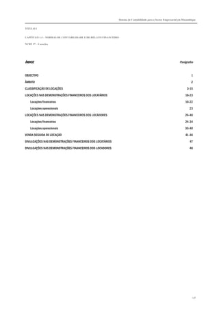 Sistema de Contabilidade para o Sector Empresarial em Moçambique


TÍTULO I


CAPÍTULO 1.4 – NORMAS DE CONTABILIDADE E DE RELATO FINANCEIRO

NCRF 17 – Locações




ÍNDICE                                                                                                        Parágrafos


OBJECTIVO                                                                                                               1

ÂMBITO                                                                                                                  2

CLASSIFICAÇÃO DE LOCAÇÕES                                                                                           3-15

LOCAÇÕES NAS DEMONSTRAÇÕES FINANCEIROS DOS LOCATÁRIOS                                                              16-23
    Locações financeiras                                                                                           16-22

    Locações operacionais                                                                                             23
LOCAÇÕES NAS DEMONSTRAÇÕES FINANCEIROS DOS LOCADORES                                                               24-40

    Locações financeiras                                                                                           24-34
    Locações operacionais                                                                                          35-40

VENDA SEGUIDA DE LOCAÇÃO                                                                                           41-46
DIVULGAÇÕES NAS DEMONSTRAÇÕES FINANCEIROS DOS LOCATÁRIOS                                                               47

DIVULGAÇÕES NAS DEMONSTRAÇÕES FINANCEIROS DOS LOCADORES                                                               48




                                                                                                                        138
 