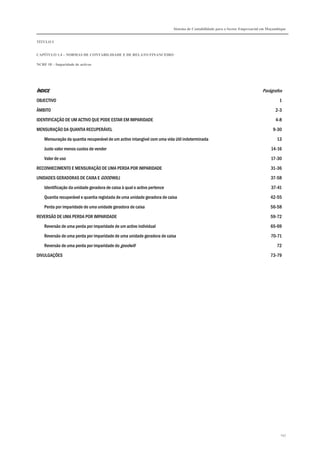 Sistema de Contabilidade para o Sector Empresarial em Moçambique


TÍTULO I


CAPÍTULO 1.4 – NORMAS DE CONTABILIDADE E DE RELATO FINANCEIRO

NCRF 18 – Imparidade de activos




ÍNDICE                                                                                                                      Parágrafos
OBJECTIVO                                                                                                                             1

ÂMBITO                                                                                                                              2-3

IDENTIFICAÇÃO DE UM ACTIVO QUE PODE ESTAR EM IMPARIDADE                                                                             4-8

MENSURAÇÃO DA QUANTIA RECUPERÁVEL                                                                                                 9-30

    Mensuração da quantia recuperável de um activo intangível com uma vida útil indeterminada                                       13
    Justo valor menos custos de vender                                                                                           14-16

    Valor de uso                                                                                                                 17-30
RECONHECIMENTO E MENSURAÇÃO DE UMA PERDA POR IMPARIDADE                                                                          31-36

UNIDADES GERADORAS DE CAIXA E GOODWILL                                                                                           37-58
    Identificação da unidade geradora de caixa à qual o activo pertence                                                          37-41

    Quantia recuperável e quantia registada de uma unidade geradora de caixa                                                     42-55
    Perda por imparidade de uma unidade geradora de caixa                                                                        56-58

REVERSÃO DE UMA PERDA POR IMPARIDADE                                                                                             59-72

    Reversão de uma perda por imparidade de um activo individual                                                                 65-69
    Reversão de uma perda por imparidade de uma unidade geradora de caixa                                                        70-71

    Reversão de uma perda por imparidade do goodwill                                                                                72
DIVULGAÇÕES                                                                                                                      73-79




                                                                                                                                       147
 