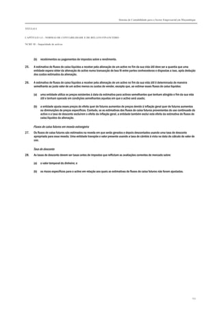 Sistema de Contabilidade para o Sector Empresarial em Moçambique


TÍTULO I


CAPÍTULO 1.4 – NORMAS DE CONTABILIDADE E DE RELATO FINANCEIRO

NCRF 18 – Imparidade de activos




       (b)   recebimentos ou pagamentos de impostos sobre o rendimento.

25.    A estimativa de fluxos de caixa líquidos a receber pela alienação de um activo no fim da sua vida útil deve ser a quantia que uma
       entidade espera obter da alienação do activo numa transacção de boa fé entre partes conhecedoras e dispostas a isso, após dedução
       dos custos estimados da alienação.

26.    A estimativa de fluxos de caixa líquidos a receber pela alienação de um activo no fim da sua vida útil é determinada de maneira
       semelhante ao justo valor de um activo menos os custos de vender, excepto que, ao estimar esses fluxos de caixa líquidos:

       (a)   uma entidade utiliza os preços existentes à data da estimativa para activos semelhantes que tenham atingido o fim da sua vida
             útil e tenham operado em condições semelhantes aquelas em que o activo será usado;

       (b)   a entidade ajusta esses preços do efeito quer de futuros aumentos de preços devido à inflação geral quer de futuros aumentos
             ou diminuições de preços específicos. Contudo, se as estimativas dos fluxos de caixa futuros provenientes do uso continuado do
             activo e a taxa de desconto excluírem o efeito da inflação geral, a entidade também exclui este efeito da estimativa de fluxos de
             caixa líquidos da alienação.

      Fluxos de caixa futuros em moeda estrangeira
27.    Os fluxos de caixa futuros são estimados na moeda em que serão gerados e depois descontados usando uma taxa de desconto
       apropriada para essa moeda. Uma entidade transpõe o valor presente usando a taxa de câmbio à vista na data do cálculo do valor de
       uso.

      Taxa de desconto
28.    As taxas de desconto devem ser taxas antes de impostos que reflictam as avaliações correntes de mercado sobre:

       (a)   o valor temporal do dinheiro; e

       (b)   os riscos específicos para o activo em relação aos quais as estimativas de fluxos de caixa futuros não foram ajustadas.




                                                                                                                                           153
 