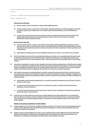 Sistema de Contabilidade para o Sector Empresarial em Moçambique


TÍTULO I


CAPÍTULO 1.4 – NORMAS DE CONTABILIDADE E DE RELATO FINANCEIRO

NCRF 18 – Imparidade de activos



      Fontes externas de informação
       (a)   durante o período, o valor de mercado de um activo aumentou significativamente;

       (b)   ocorreram durante o período, ou irão ocorrer no futuro próximo, alterações significativas no ambiente tecnológico, de mercado,
             económico ou legal em que a entidade opera, ou no mercado ao qual o activo está dedicado, com um efeito favorável na
             entidade;

       (c)   as taxas de juro de mercado ou outras taxas de mercado de retorno de investimentos diminuíram durante o período e essas
             reduções provavelmente afectarão a taxa de desconto usada no cálculo do valor de uso de um activo e aumentarão
             materialmente a quantia recuperável do activo;

      Fontes internas de informação
       (d)   ocorreram durante o período, ou espera-se que ocorram no futuro próximo, alterações significativas na extensão e na forma
             como um activo é usado, ou se espera que seja usado, com um efeito favorável na entidade. Estas alterações incluem os custos
             suportados durante o período para melhorar ou aumentar o desempenho do activo ou reestruturar a unidade operacional à qual
             o activo pertence.

       (e)   existe evidência em relatórios internos de que o desempenho económico de um activo é, ou será, melhor do que o esperado.

61.    Se há uma indicação de que uma perda por imparidade reconhecida para um activo, que não o goodwill, pode já não existir ou pode
       ter diminuído, isto pode indicar que a vida útil remanescente, o método de amortização ou o valor residual pode necessitar de ser
       revisto e ajustado de acordo com a Norma aplicável ao activo, mesmo que nenhuma perda por imparidade relativa a esse activo seja
       revertida.

62.    Uma perda por imparidade de um activo, que não o goodwill, reconhecida em períodos anteriores deve ser revertida quando, e apenas
       quando, há uma alteração nas estimativas usadas para determinar a quantia recuperável do activo desde o momento em que a última
       perda por imparidade foi reconhecida. Neste caso, a quantia registada do activo deve ser aumentada até à sua quantia recuperável
       excepto na circunstância referida no parágrafo 65. Este aumento é uma reversão de uma perda por imparidade.

63.    Uma reversão de uma perda por imparidade reflecte um aumento no potencial de serviço estimado do activo, quer por uso quer por
       venda, desde a última data em que uma entidade reconheceu uma perda por imparidade nesse activo. O parágrafo 75 exige que uma
       entidade identifique a alteração nas estimativas que origina o aumento no potencial de serviço estimado. Exemplos de alterações nas
       estimativas incluem:

       (a)   uma alteração na base da quantia recuperável (isto é, se a quantia recuperável está baseada no justo valor menos os custos de
             vender ou no valor de uso);

       (b)   se a quantia recuperável foi baseada no valor de uso, uma alteração na quantia ou momento dos fluxos de caixa futuros
             estimados ou na taxa de desconto; ou

       (c)   se a quantia recuperável foi baseada no justo valor menos os custos de vender, uma alteração na estimativa das componentes
             do justo valor menos os custos de vender.

64.    O valor de uso de um activo pode tornar-se maior do que a quantia registada do activo pelo simples facto de o valor presente dos
       fluxos de entradas de caixa futuros aumentar à medida que tais fluxos se tornam mais próximos. Porém, uma perda por imparidade
       não é revertida apenas por efeito da passagem do tempo, mesmo quando a quantia recuperável do activo se torna superior à sua
       quantia registada.

      Reversão de uma perda por imparidade de um activo individual
65.    A quantia registada de um activo, que não o goodwill, aumentada por efeito de uma reversão de uma perda por imparidade não deve
       exceder a quantia registada que teria sido determinada, líquida de amortizações, se nenhuma perda por imparidade tivesse sido
       reconhecida no activo em anos anteriores.

66.    Qualquer aumento na quantia registada de um activo, que não o goodwill, acima da quantia registada que teria sido determinada
       (líquida de amortizações) se nenhuma perda por imparidade tivesse sido reconhecida nesse activo em anos anteriores é uma
       revalorização. Ao contabilizar tal revalorização, uma entidade aplica a Norma aplicável a esse activo.




                                                                                                                                         159
 