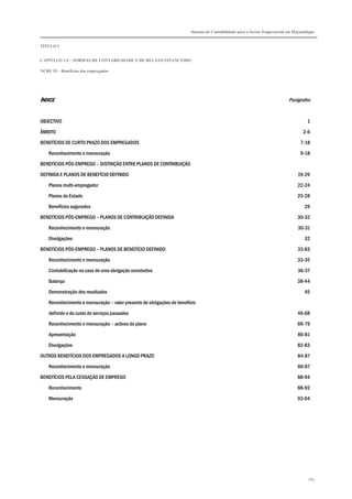 Sistema de Contabilidade para o Sector Empresarial em Moçambique


TÍTULO I


CAPÍTULO 1.4 – NORMAS DE CONTABILIDADE E DE RELATO FINANCEIRO

NCRF 19 – Benefícios dos empregados




ÍNDICE                                                                                                                    Parágrafos


OBJECTIVO                                                                                                                           1

ÂMBITO                                                                                                                            2-6

BENEFÍCIOS DE CURTO PRAZO DOS EMPREGADOS                                                                                        7-18

    Reconhecimento e mensuração                                                                                                 9-18
BENEFÍCIOS PÓS-EMPREGO – DISTINÇÃO ENTRE PLANOS DE CONTRIBUIÇÃO

DEFINIDA E PLANOS DE BENEFÍCIO DEFINIDO                                                                                        19-29
    Planos multi-empregador                                                                                                    22-24

    Planos do Estado                                                                                                           25-28
    Benefícios segurados                                                                                                          29

BENEFÍCIOS PÓS-EMPREGO – PLANOS DE CONTRIBUIÇÃO DEFINIDA                                                                       30-32
    Reconhecimento e mensuração                                                                                                30-31

    Divulgações                                                                                                                   32

BENEFÍCIOS PÓS-EMPREGO – PLANOS DE BENEFÍCIO DEFINIDO                                                                          33-83
    Reconhecimento e mensuração                                                                                                33-35

    Contabilização no caso de uma obrigação construtiva                                                                        36-37
    Balanço                                                                                                                    38-44

    Demonstração dos resultados                                                                                                   45
    Reconhecimento e mensuração – valor presente de obrigações de benefício
    definido e do custo de serviços passados                                                                                   46-68

    Reconhecimento e mensuração – activos do plano                                                                             69-79
    Apresentação                                                                                                               80-81
    Divulgações                                                                                                                82-83
OUTROS BENEFÍCIOS DOS EMPREGADOS A LONGO PRAZO                                                                                 84-87

    Reconhecimento e mensuração                                                                                                86-87
BENEFÍCIOS PELA CESSAÇÃO DE EMPREGO                                                                                            88-94
    Reconhecimento                                                                                                             88-92
    Mensuração                                                                                                                 93-94




                                                                                                                                    164
 