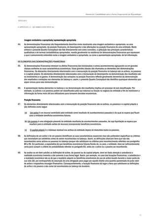 Sistema de Contabilidade para o Sector Empresarial em Moçambique


TÍTULO I


CAPÍTULO 1.2 – QUADRO CONCEPTUAL




      Imagem verdadeira e apropriada/apresentação apropriada
44.   As demonstrações financeiras são frequentemente descritas como mostrando uma imagem verdadeira e apropriada, ou uma
      apresentação apropriada, da posição financeira, do desempenho e das alterações na posição financeira de uma entidade. Muito
      embora o presente Quadro Conceptual não lide directamente com estes conceitos, a aplicação das principais características
      qualitativas e de normas contabilísticas apropriadas, resulta geralmente na existência de demonstrações financeiras que expressam
      o que é comummente entendido como a imagem verdadeira e apropriada, ou como a apresentação apropriada, de tal informação.

OS ELEMENTOS DAS DEMONSTRAÇÕES FINANCEIRAS
45.   As demonstrações financeiras retratam os efeitos financeiros das transacções e outros acontecimentos agrupando-os em grandes
      classes conforme as suas características económicas. Estas grandes classes são chamados os elementos das demonstrações
      financeiras. Os elementos directamente relacionados com a mensuração da posição financeira no balanço são os activos, os passivos
      e o capital próprio. Os elementos directamente relacionados com a mensuração do desempenho na demonstração dos resultados são
      os rendimentos e os gastos. A demonstração das variações na posição financeira reflecte geralmente elementos da demonstração
      dos resultados e variações nos elementos do balanço e, assim, o presente Quadro Conceptual não identifica quaisquer elementos que
      sejam únicos para esta demonstração.

46.   A apresentação destes elementos no balanço e na demonstração dos resultados implica um processo de sub classificação. Por
      exemplo, os activos e os passivos podem ser classificados pela sua natureza ou função no negócio da entidade a fim de mostrarem a
      informação da forma mais útil aos utilizadores para tomarem decisões económicas.

      Posição financeira
47.   Os elementos directamente relacionados com a mensuração da posição financeira são os activos, os passivos e o capital próprio e
      são definidos como segue:

      (a)    Um activo é um recurso controlado pela entidade como resultado de acontecimentos passados e do qual se espera que fluam
            para a entidade benefícios económicos futuros.

      (b) Um passivo é uma obrigação presente da entidade resultante de acontecimentos passados, de cuja liquidação se espera que
           resultem para a entidade saídas de recursos incorporando benefícios económicos.

      (c)   O capital próprio é o interesse residual nos activos da entidade depois de deduzidos todos os passivos.

48.   As definições de um activo e de um passivo identificam as suas características essenciais mas não pretendem especificar os critérios
      que necessitam ser satisfeitos antes de serem reconhecidos no balanço. Assim, as definições abarcam itens que não são
      reconhecidos como activos ou passivos no balanço porque não satisfazem os critérios para reconhecimento referidos nos parágrafos
      80 a 96. Em particular, a expectativa de que benefícios económicos futuros fluirão de, ou para, a entidade, deve ser suficientemente
      certa para cumprir o critério de probabilidade referido no parágrafo 83, antes de o activo ou o passivo ser reconhecido.

49.   Ao avaliar se um item satisfaz as definições de activo, de passivo ou de capital próprio, deve ser dada atenção à substância e
      realidade económica inerente e não somente à sua forma legal. Assim, por exemplo, no caso das locações financeiras, a substância e
      a realidade económica são as de que o locatário adquire os benefícios económicos do uso do activo locado durante a maior parte da
      sua vida útil, por contrapartida da assunção de uma obrigação para pagar por aquele direito uma quantia aproximada do justo valor
      do activo e respectivos encargos financeiros. Consequentemente, a locação financeira dá lugar a itens que satisfazem as definições
      de activo e de passivo e são como tal reconhecidos no balanço do locatário.




                                                                                                                                          13
 