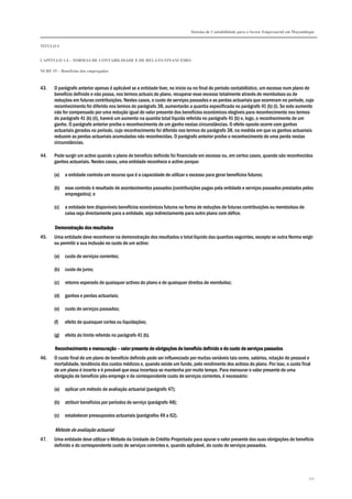 Sistema de Contabilidade para o Sector Empresarial em Moçambique


TÍTULO I


CAPÍTULO 1.4 – NORMAS DE CONTABILIDADE E DE RELATO FINANCEIRO

NCRF 19 – Benefícios dos empregados



43.    O parágrafo anterior apenas é aplicável se a entidade tiver, no início ou no final do período contabilístico, um excesso num plano de
       benefício definido e não possa, nos termos actuais do plano, recuperar esse excesso totalmente através de reembolsos ou de
       reduções em futuras contribuições. Nestes casos, o custo de serviços passados e as perdas actuariais que ocorreram no período, cujo
       reconhecimento foi diferido nos termos do parágrafo 38, aumentarão a quantia especificada no parágrafo 41 (b) (i). Se este aumento
       não for compensado por uma redução igual do valor presente dos benefícios económicos elegíveis para reconhecimento nos termos
       do parágrafo 41 (b) (ii), haverá um aumento na quantia total líquida referida no parágrafo 41 (b) e, logo, o reconhecimento de um
       ganho. O parágrafo anterior proíbe o reconhecimento de um ganho nestas circunstâncias. O efeito oposto ocorre com ganhos
       actuariais gerados no período, cujo reconhecimento foi diferido nos termos do parágrafo 38, na medida em que os ganhos actuariais
       reduzem as perdas actuariais acumuladas não reconhecidas. O parágrafo anterior proíbe o reconhecimento de uma perda nestas
       circunstâncias.

44.    Pode surgir um activo quando o plano de benefício definido foi financiado em excesso ou, em certos casos, quando são reconhecidos
       ganhos actuariais. Nestes casos, uma entidade reconhece o activo porque:

       (a)   a entidade controla um recurso que é a capacidade de utilizar o excesso para gerar benefícios futuros;

       (b)   esse controlo é resultado de acontecimentos passados (contribuições pagas pela entidade e serviços passados prestados pelos
             empregados); e

       (c)   a entidade tem disponíveis benefícios económicos futuros na forma de reduções de futuras contribuições ou reembolsos de
             caixa seja directamente para a entidade, seja indirectamente para outro plano com défice.

       Demonstração dos resultados
45.    Uma entidade deve reconhecer na demonstração dos resultados o total líquido das quantias seguintes, excepto se outra Norma exigir
       ou permitir a sua inclusão no custo de um activo:

       (a)   custo de serviços correntes;

       (b)   custo de juros;

       (c)   retorno esperado de quaisquer activos do plano e de quaisquer direitos de reembolso;

       (d)   ganhos e perdas actuariais;

       (e)   custo de serviços passados;

       (f)   efeito de quaisquer cortes ou liquidações;

       (g)   efeito do limite referido no parágrafo 41 (b).

       Reconhecimento e mensuração – valor presente de obrigações de benefício definido e do custo de serviços passados
46.    O custo final de um plano de benefício definido pode ser influenciado por muitas variáveis tais como, salários, rotação do pessoal e
       mortalidade, tendência dos custos médicos e, quando existe um fundo, pelo rendimento dos activos do plano. Por isso, o custo final
       de um plano é incerto e é provável que essa incerteza se mantenha por muito tempo. Para mensurar o valor presente de uma
       obrigação de benefício pós-emprego e do correspondente custo de serviços correntes, é necessário:

       (a)   aplicar um método de avaliação actuarial (parágrafo 47);

       (b)   atribuir benefícios por períodos de serviço (parágrafo 48);

       (c)   estabelecer pressupostos actuariais (parágrafos 49 a 62).

       Método de avaliação actuarial
47.    Uma entidade deve utilizar o Método da Unidade de Crédito Projectada para apurar o valor presente das suas obrigações de benefício
       definido e do correspondente custo de serviços correntes e, quando aplicável, do custo de serviços passados.




                                                                                                                                          172
 
