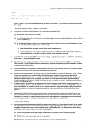 Sistema de Contabilidade para o Sector Empresarial em Moçambique


TÍTULO I


CAPÍTULO 1.4 – NORMAS DE CONTABILIDADE E DE RELATO FINANCEIRO

NCRF 19 – Benefícios dos empregados



       tesouro. A moeda e o prazo destas obrigações devem ser consistentes com a moeda e o prazo esperado das obrigações de benefício
       pós-emprego.

       Pressupostos actuariais – salários, benefícios e custos médicos
56.    As obrigações de benefícios pós-emprego devem ser mensuradas numa base que reflicta:

       (a)   o crescimento salarial estimado para o futuro;

       (b)   os benefícios previstos no plano (ou que resultem de qualquer obrigação construtiva para além dos previsto no plano) no final do
             período contabilístico; e

       (c)   as alterações previstas para o futuro no nível de quaisquer benefícios do Estado que afectem os benefícios a pagar nos termos
             de um plano de benefício definido, quando, e somente quando:

              (i) essas alterações forem decretadas antes do final do período contabilístico; ou

              (ii) o passado histórico, ou outra evidência credível, indicar que esses benefícios do Estado se alterarão de uma maneira de
                   algum modo previsível, por exemplo, em linha com variações futuras do nível geral de preços.

57.    As estimativas de crescimento salarial futuro têm em conta a inflação, a antiguidade, as promoções e outros factores relevantes, tais
       como a oferta e a procura no mercado de trabalho.

58.    Alguns benefícios pós-emprego estão ligados a variáveis tais como o nível de benefícios de reforma do Estado ou de cuidados de
       saúde do Estado. A mensuração destes benefícios devem reflectir as alterações esperadas em tais variáveis com base no passado e
       em qualquer outra evidência credível.

59.    Os pressupostos acerca de custos médicos devem considerar as estimativas futuras da variação do custo dos serviços de saúde que
       resultem não só da inflação mas também de alterações específicas nesses custos.

60.    A mensuração de benefícios médicos pós-emprego exige pressupostos sobre o nível e frequência de reclamações futuras e do custo
       de gerir essas reclamações. Uma entidade estima os custos médicos futuros com base em dados históricos da sua própria
       experiência, complementados, sempre que necessário, por dados históricos de outras entidades, de companhias de seguros, de
       prestadores de serviços médicos ou de outras fontes. As estimativas dos custos médicos futuros devem considerar o efeito da
       evolução tecnológica, as alterações na utilização dos cuidados de saúde ou de padrões de serviço e as alterações nas condições de
       saúde dos participantes do plano.
61.    O nível e a frequência das reclamações das despesas de saúde são particularmente sensíveis à idade, às condições de saúde e ao
       sexo dos empregados (e dos seus dependentes) e podem ser sensíveis a outros factores tais como localização geográfica. Assim, os
       dados históricos devem ser ajustados na medida em que o agregado demográfico da população difere do que foi usado como base
       para os dados históricos, sendo também ajustados sempre que haja evidência credível de que as tendências históricas não se
       repetirão.

62.    Alguns planos de cuidados médicos pós-emprego exigem que os empregados contribuam para os custos médicos cobertos pelo
       plano. As estimativas de custos médicos futuros devem ter em conta essas contribuições, nos termos do plano no final do período
       contabilístico (ou com base em qualquer obrigação construtiva para além desses termos). Quaisquer alterações nas contribuições
       desses empregados resultam num custo de serviços passados ou, quando aplicável, em cortes no plano.

       Ganhos e perdas actuariais
63.    Ao mensurar um passivo relativo a um benefício definido de acordo com o parágrafo 38, uma entidade deve, sujeito ao que se refere
       no parágrafo 42, reconhecer uma parte (conforme especificado no parágrafo seguinte) dos seus ganhos e perdas actuariais como
       rendimento ou gasto quando a quantia líquida de ganhos e perdas actuariais acumulados e não reconhecidos no final do período
       contabilístico anterior exceder o maior de entre os dois cálculos seguintes:

       (a)   10 % do valor presente da obrigação de benefício definido naquela data (antes da deduzir os activos do plano); e

       (b)   10 % do justo valor de quaisquer activos do plano naquela data.

      Estes limites devem ser calculados e aplicados individualmente para cada plano de benefício definido.



                                                                                                                                            174
 