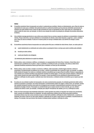 Sistema de Contabilidade para o Sector Empresarial em Moçambique


TÍTULO I


CAPÍTULO 1.2 – QUADRO CONCEPTUAL




      Activos
50.   O benefício económico futuro incorporado num activo é o potencial para contribuir, directa ou indirectamente, para o fluxo de caixa ou
      equivalentes de caixa para a entidade. Este potencial pode ser o potencial produtivo que faz parte das actividades operacionais da
      entidade mas pode também tomar a forma de algo convertível em caixa ou equivalente de caixa. Pode ainda ser a capacidade de
      reduzir saídas de caixa como, por exemplo, no caso de uma redução dos custos de produção por utilização de processos alternativos
      de fabrico.

51.   Uma entidade emprega geralmente os seus activos para produzir bens ou serviços capazes de satisfazer as necessidades e desejos de
      clientes. Porque estes bens e serviços satisfazem as necessidades de clientes, estes estão dispostos a pagá-los e, assim, contribuir
      para o fluxo de caixa da entidade. A caixa em si mesma presta um serviço à entidade dado o seu domínio em relação a outros
      recursos.

52.   Os benefícios económicos futuros incorporados num activo podem fluir para a entidade de várias formas. Assim, um activo pode ser:

      (a)   usado isoladamente ou combinado com outros activos na produção de bens e serviços para serem vendidos pela entidade;

      (b)   trocado por outros activos;

      (c)   usado para liquidar uma obrigação;

      (d) distribuído pelos detentores de capital da entidade.

53.   Muitos activos, como os terrenos e edifícios, as instalações e os equipamentos têm forma física. Contudo, a forma física não é
      essencial para a existência de um activo e, assim, as patentes e os direitos de autor, por exemplo, são activos se deles forem
      esperados benefícios económicos futuros que fluam para a entidade e se forem por ela controlados.

54.   Muitos activos, como as contas a receber e os terrenos e edifícios, estão associados a direitos legais incluindo o direito de
      propriedade. Na determinação da existência de um activo, o direito de propriedade não é essencial. Assim, por exemplo, um edifício
      detido através de locação é um activo se a entidade controlar os benefícios que se espera fluam do edifício. Embora a capacidade de
      uma entidade para controlar benefícios seja geralmente resultado de direitos legais, um item pode contudo satisfazer a definição de
      activo mesmo quando não existe controlo legal. Por exemplo, o know-how obtido de uma actividade de desenvolvimento pode
      satisfazer a definição de activo quando, mantendo esse know-how secreto, a entidade controla os benefícios que se espera que dele
      fluam.

55.   Os activos de uma entidade resultam de transacções e de outros acontecimentos passados. As entidades geralmente obtêm activos
      através de aquisição ou produção, mas outras transacções e acontecimentos podem dar origem a activos como, por exemplo, quando
      são recebidos do governo terrenos como parte de um programa para encorajar o desenvolvimento económico numa área e para a
      descoberta de jazigos minerais. Transacções ou acontecimentos que se espera ocorram no futuro não dão, por si só, direito à
      existência de activos e assim, por exemplo, a intenção para adquirir mercadorias não satisfaz, por si só, a definição de activo.

56.   Existe uma forte associação entre dispêndios efectuados e activos gerados mas ambas as situações nem sempre são coincidentes.
      Assim, quando uma entidade efectua um dispêndio, isto pode proporcionar evidência de que foram procurados benefícios
      económicos futuros mas não é prova conclusiva de que um item tenha satisfeito a definição de activo. Similarmente, a ausência de
      dispêndio não exclui o facto de um item poder satisfazer a definição de um activo e assim tornar-se candidato a reconhecimento no
      balanço. Por exemplo, itens que tenham sido doados à entidade podem satisfazer a definição de activo.




                                                                                                                                          14
 