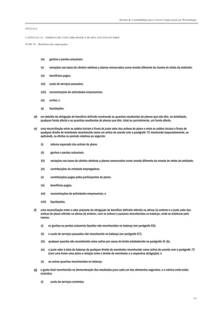 Sistema de Contabilidade para o Sector Empresarial em Moçambique


TÍTULO I


CAPÍTULO 1.4 – NORMAS DE CONTABILIDADE E DE RELATO FINANCEIRO

NCRF 19 – Benefícios dos empregados




             (iv)     ganhos e perdas actuariais;

             (v)      variações nas taxas de câmbio relativas a planos mensurados numa moeda diferente da moeda de relato da entidade;

             (vi)     benefícios pagos;

             (vii)    custo de serviços passados;

             (viii) concentrações de actividades empresariais;

             (ix)     cortes; e

             (x)      liquidações.

       (d)   um detalhe da obrigação de benefício definido mostrando as quantias resultantes de planos que não têm, na totalidade,
             qualquer fundo afecto e as quantias resultantes de planos que têm, total ou parcialmente, um fundo afecto;

       (e)   uma reconciliação entre os saldos iniciais e finais do justo valor dos activos do plano e entre os saldos iniciais e finais de
             qualquer direito de reembolso reconhecido como um activo de acordo com o parágrafo 72 mostrando (separadamente, se
             aplicável), os efeitos no período relativos ao seguinte:

             (i)       retorno esperado dos activos do plano;

             (ii)      ganhos e perdas actuariais;

             (iii)     variações nas taxas de câmbio relativas a planos mensurados numa moeda diferente da moeda de relato da entidade;

             (iv)      contribuições da entidade empregadora;

             (v)       contribuições pagas pelos participantes do plano;

             (vi)      benefícios pagos;

             (vii)     concentrações de actividades empresariais; e

             (viii)    liquidações.

       (f)   uma reconciliação entre o valor presente da obrigação de benefício definido referido na alínea (c) anterior e o justo valor dos
             activos do plano referido na alínea (e) anterior, com os activos e passivos reconhecidos no balanço, onde se evidencie pelo
             menos:

             (i)      os ganhos ou perdas actuariais líquidos não reconhecidos no balanço (ver parágrafo 63);

             (ii)     o custo de serviços passados não reconhecido no balanço (ver parágrafo 67);

             (iii)    qualquer quantia não reconhecida como activo por causa do limite estabelecido no parágrafo 41 (b);

             (iv)     o justo valor à data do balanço de qualquer direito de reembolso reconhecido como activo de acordo com o parágrafo 72
                      (com uma breve nota sobre a relação entre o direito de reembolso e a respectiva obrigação); e

             (v)      as outras quantias reconhecidas no balanço.

       (g)   o gasto total reconhecido na demonstração dos resultados para cada um dos elementos seguintes, e a rubrica onde estão
             incluídos:

             (i)       custo de serviços correntes;



                                                                                                                                               178
 