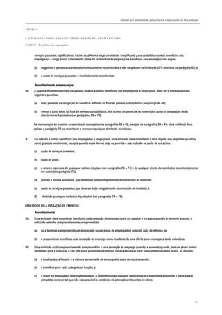 Sistema de Contabilidade para o Sector Empresarial em Moçambique


TÍTULO I


CAPÍTULO 1.4 – NORMAS DE CONTABILIDADE E DE RELATO FINANCEIRO

NCRF 19 – Benefícios dos empregados



       serviços passados significativos. Assim, esta Norma exige um método simplificado para contabilizar outros benefícios dos
       empregados a longo prazo. Este método difere da contabilização exigida para benefícios pós-emprego como segue:

       (a)   os ganhos e perdas actuariais são imediatamente reconhecidos e não se aplicam os limites de 10% referidos no parágrafo 63; e

       (b)   o custo de serviços passados é imediatamente reconhecido.

       Reconhecimento e mensuração
86.    A quantia reconhecida como um passivo relativo a outros benefícios dos empregados a longo prazo, deve ser o total líquido das
       seguintes quantias:

       (a)   valor presente da obrigação de benefício definido no final do período contabilístico (ver parágrafo 46);

       (b)   menos o justo valor, no final do período contabilístico, dos activos do plano (se os houver) dos quais as obrigações serão
             directamente liquidadas (ver parágrafos 69 e 70).

      Na mensuração do passivo, uma entidade deve aplicar os parágrafos 33 a 62, excepto os parágrafos 38 e 45. Uma entidade deve
      aplicar o parágrafo 72 ao reconhecer e mensurar qualquer direito de reembolso.


87.    Em relação a outros benefícios dos empregados a longo prazo, uma entidade deve reconhecer o total líquido das seguintes quantias
       como gasto ou rendimento, excepto quando outra Norma exija ou permita a sua inclusão no custo de um activo:

       (a)   custo de serviços correntes;

       (b)   custo de juros;

       (c)   o retorno esperado de quaisquer activos do plano (ver parágrafos 75 a 77) e de qualquer direito de reembolso reconhecido como
             um activo (ver parágrafo 72);

       (d)   ganhos e perdas actuariais, que devem ser todos integralmente reconhecidos de imediato;

       (e)   custo de serviços passados, que deve ser todo integralmente reconhecido de imediato; e

       (f)   efeito de quaisquer cortes ou liquidações (ver parágrafos 78 e 79).

BENEFÍCIOS PELA CESSAÇÃO DE EMPREGO

       Reconhecimento
88.    Uma entidade deve reconhecer benefícios pela cessação de emprego como um passivo e um gasto quando, e somente quando, a
       entidade se tenha comprovadamente comprometido:

       (a)   ou a terminar o emprego (de um empregado ou um grupo de empregados) antes da data de reforma; ou

       (b)   a proporcionar benefícios pela cessação de emprego como resultado de uma oferta para encorajar a saída voluntária.

89.    Uma entidade está comprovadamente comprometida a uma cessação de emprego quando, e somente quando, tem um plano formal
       detalhado para a cessação e não tem outra possibilidade realista senão executá-lo. Este plano detalhado deve incluir, no mínimo:

       (a)   a localização, a função, e o número aproximado de empregados cujos serviços cessarão;

       (b)   o benefício para cada categoria ou função; e

       (c)   o prazo em que o plano será implementado. A implementação do plano deve começar o mais breve possível e o prazo para a
             completar deve ser tal que não seja provável a existência de alterações relevantes no plano.




                                                                                                                                            181
 